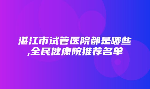 湛江市试管医院都是哪些,全民健康院推荐名单