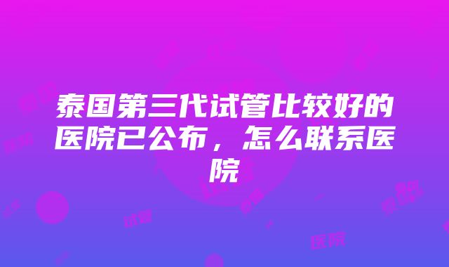 泰国第三代试管比较好的医院已公布，怎么联系医院