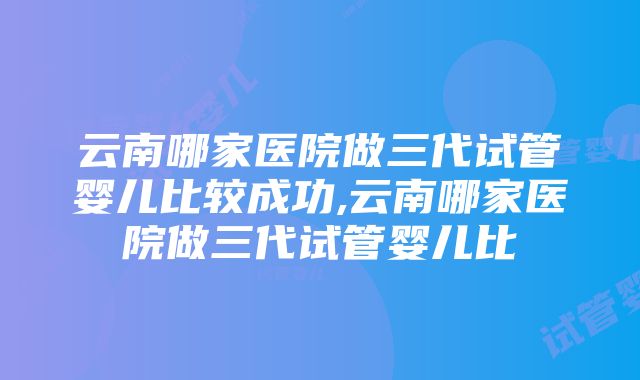 云南哪家医院做三代试管婴儿比较成功,云南哪家医院做三代试管婴儿比