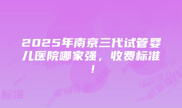 2025年南京三代试管婴儿医院哪家强，收费标准！