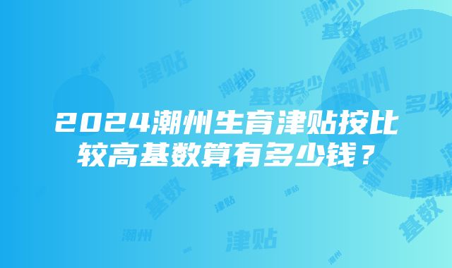 2024潮州生育津贴按比较高基数算有多少钱？