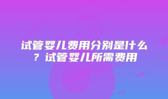 试管婴儿费用分别是什么？试管婴儿所需费用