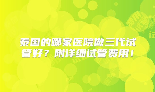 泰国的哪家医院做三代试管好？附详细试管费用！