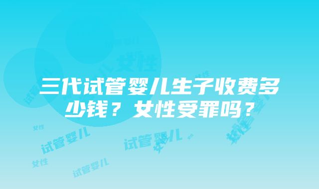 三代试管婴儿生子收费多少钱？女性受罪吗？