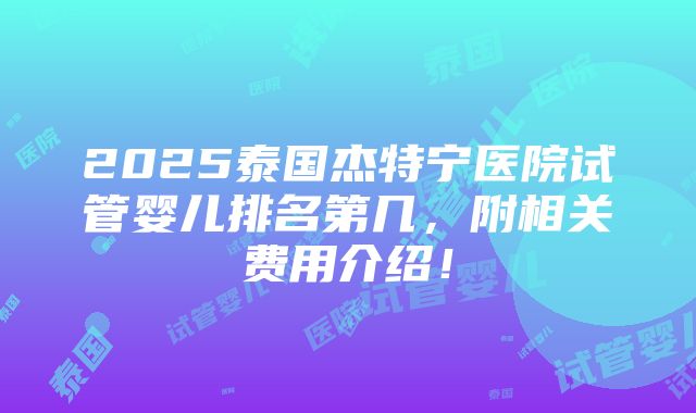 2025泰国杰特宁医院试管婴儿排名第几，附相关费用介绍！