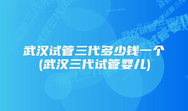 武汉试管三代多少钱一个(武汉三代试管婴儿)