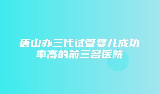 唐山办三代试管婴儿成功率高的前三名医院