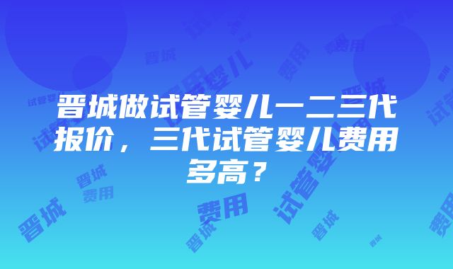 晋城做试管婴儿一二三代报价，三代试管婴儿费用多高？