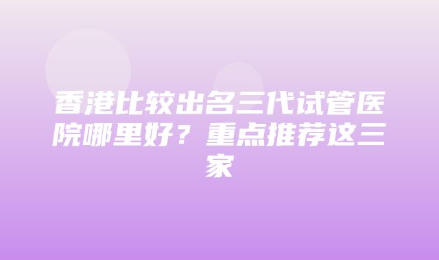 香港比较出名三代试管医院哪里好？重点推荐这三家