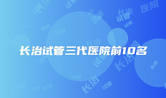 长治试管三代医院前10名