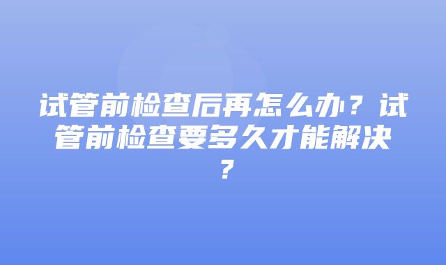 试管前检查后再怎么办？试管前检查要多久才能解决？