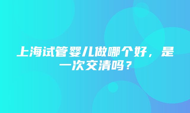 上海试管婴儿做哪个好，是一次交清吗？