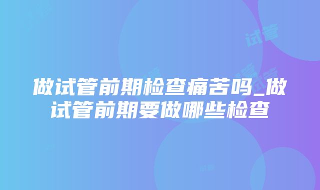 做试管前期检查痛苦吗_做试管前期要做哪些检查