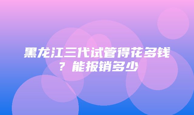 黑龙江三代试管得花多钱？能报销多少