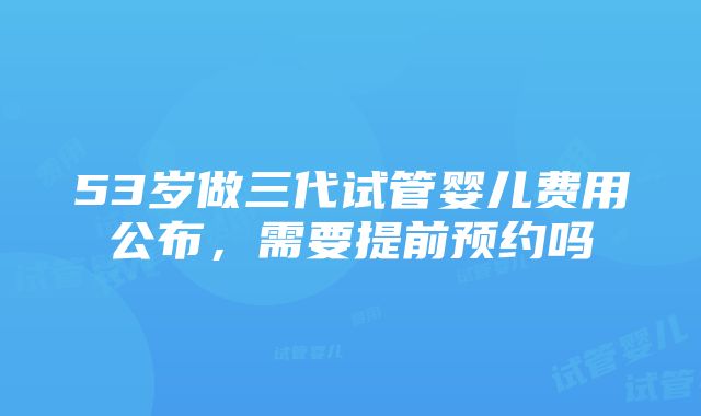 53岁做三代试管婴儿费用公布，需要提前预约吗