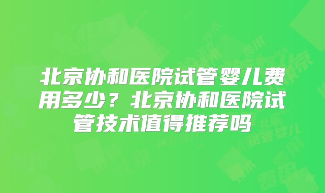 北京协和医院试管婴儿费用多少？北京协和医院试管技术值得推荐吗