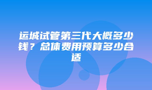 运城试管第三代大概多少钱？总体费用预算多少合适