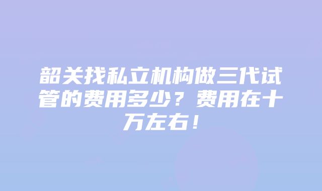 韶关找私立机构做三代试管的费用多少？费用在十万左右！