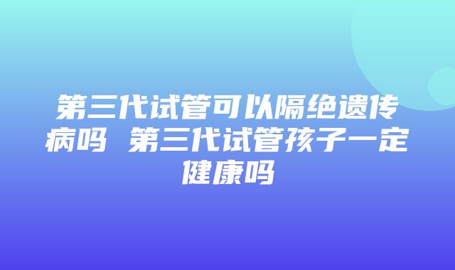 第三代试管可以隔绝遗传病吗 第三代试管孩子一定健康吗