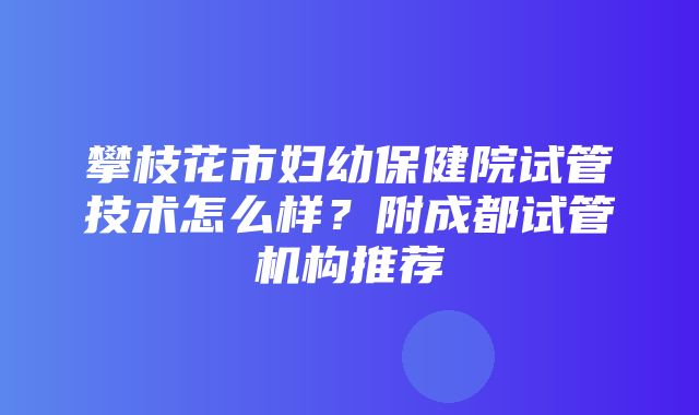 攀枝花市妇幼保健院试管技术怎么样？附成都试管机构推荐