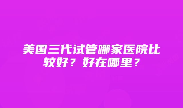 美国三代试管哪家医院比较好？好在哪里？