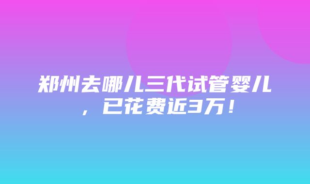 郑州去哪儿三代试管婴儿，已花费近3万！