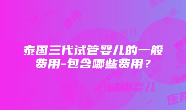 泰国三代试管婴儿的一般费用-包含哪些费用？