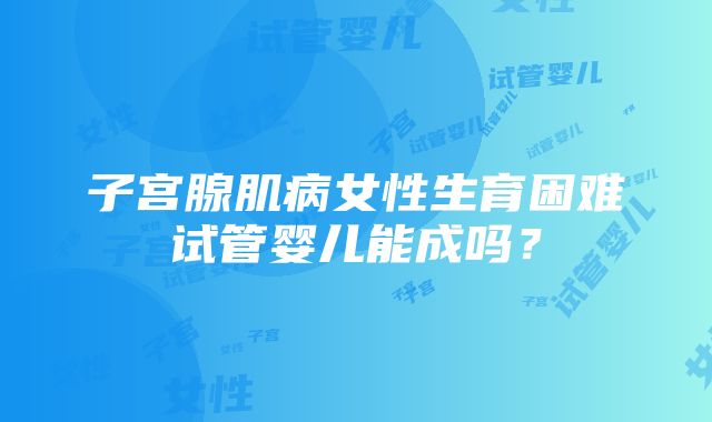 子宫腺肌病女性生育困难试管婴儿能成吗？