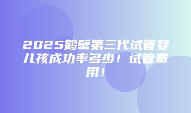 2025鹤壁第三代试管婴儿孩成功率多少！试管费用！