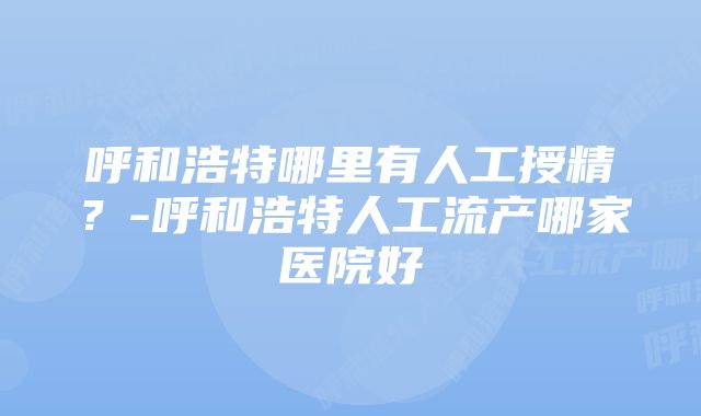 呼和浩特哪里有人工授精？-呼和浩特人工流产哪家医院好