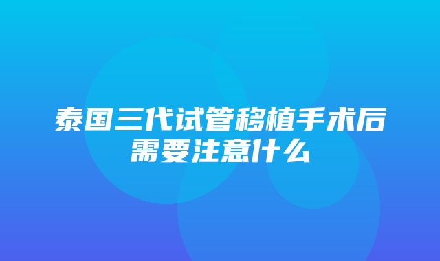 泰国三代试管移植手术后需要注意什么