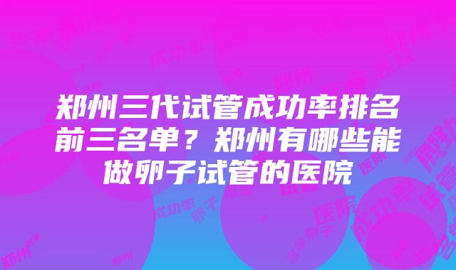 郑州三代试管成功率排名前三名单？郑州有哪些能做卵子试管的医院