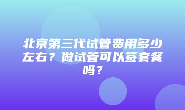 北京第三代试管费用多少左右？做试管可以签套餐吗？