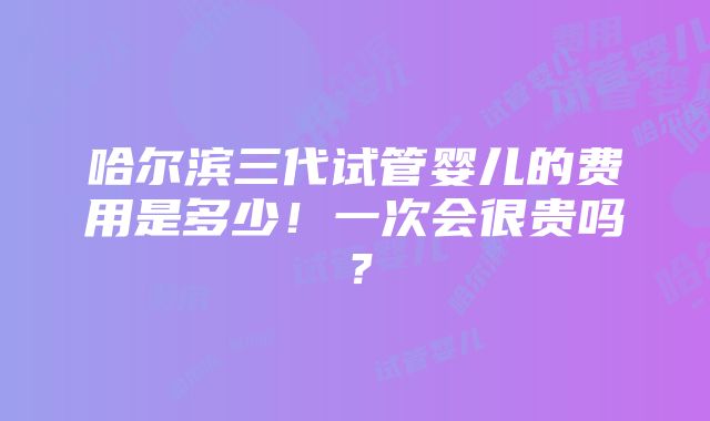 哈尔滨三代试管婴儿的费用是多少！一次会很贵吗？