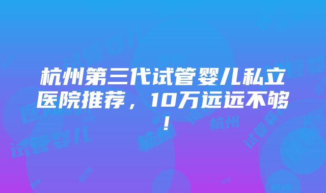 杭州第三代试管婴儿私立医院推荐，10万远远不够！