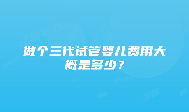 做个三代试管婴儿费用大概是多少？