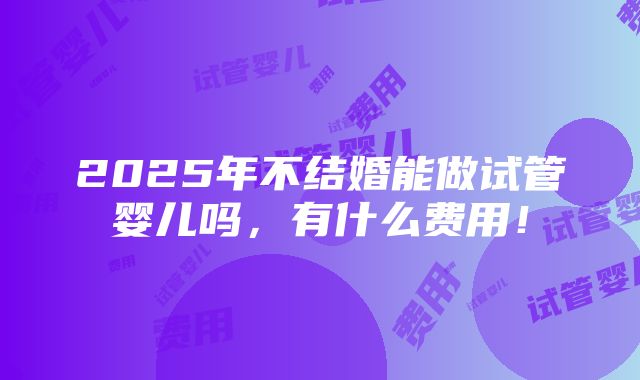 2025年不结婚能做试管婴儿吗，有什么费用！