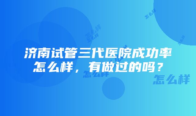 济南试管三代医院成功率怎么样，有做过的吗？