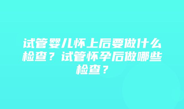 试管婴儿怀上后要做什么检查？试管怀孕后做哪些检查？