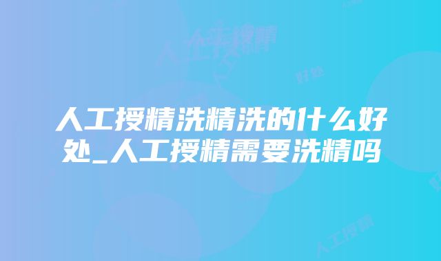 人工授精洗精洗的什么好处_人工授精需要洗精吗