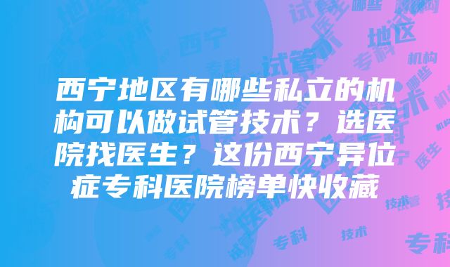 西宁地区有哪些私立的机构可以做试管技术？选医院找医生？这份西宁异位症专科医院榜单快收藏