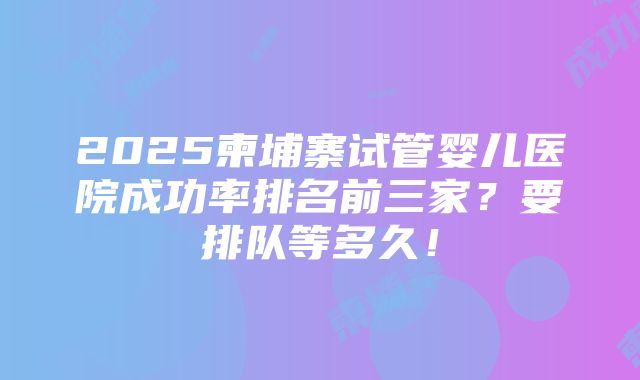 2025柬埔寨试管婴儿医院成功率排名前三家？要排队等多久！