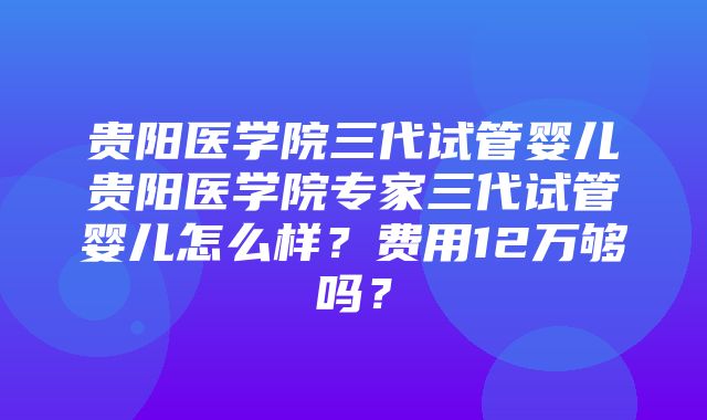 贵阳医学院三代试管婴儿贵阳医学院专家三代试管婴儿怎么样？费用12万够吗？