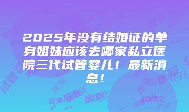 2025年没有结婚证的单身姐妹应该去哪家私立医院三代试管婴儿！最新消息！