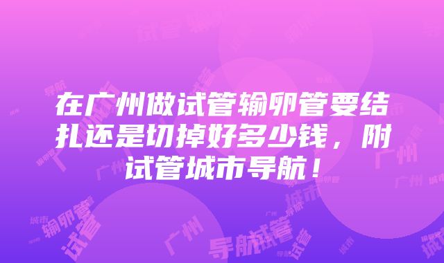 在广州做试管输卵管要结扎还是切掉好多少钱，附试管城市导航！