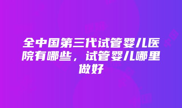 全中国第三代试管婴儿医院有哪些，试管婴儿哪里做好