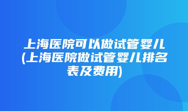 上海医院可以做试管婴儿(上海医院做试管婴儿排名表及费用)