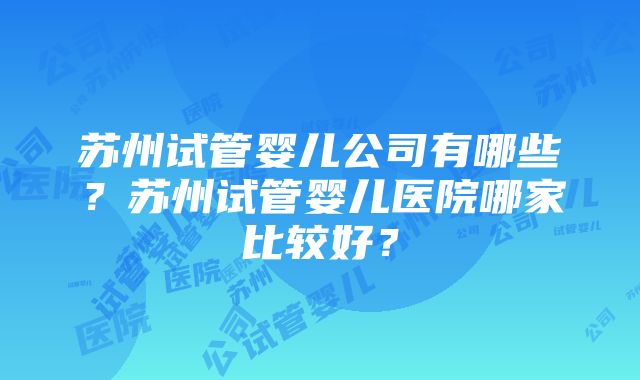 苏州试管婴儿公司有哪些？苏州试管婴儿医院哪家比较好？