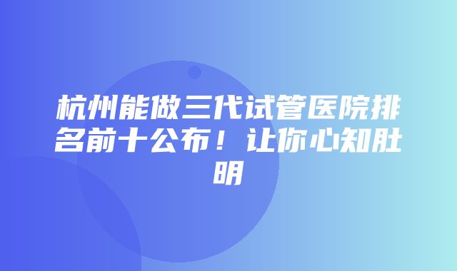 杭州能做三代试管医院排名前十公布！让你心知肚明