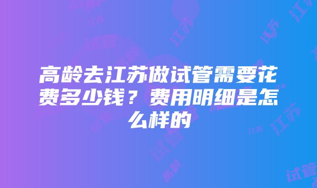 高龄去江苏做试管需要花费多少钱？费用明细是怎么样的